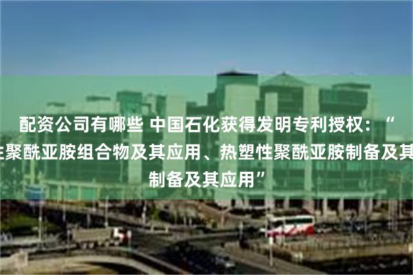 配资公司有哪些 中国石化获得发明专利授权：“热塑性聚酰亚胺组合物及其应用、热塑性聚酰亚胺制备及其应用”