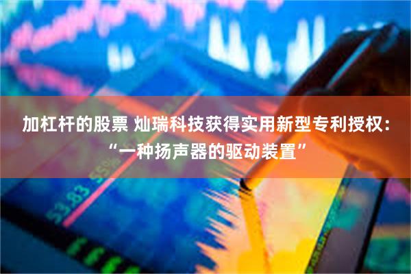 加杠杆的股票 灿瑞科技获得实用新型专利授权：“一种扬声器的驱动装置”