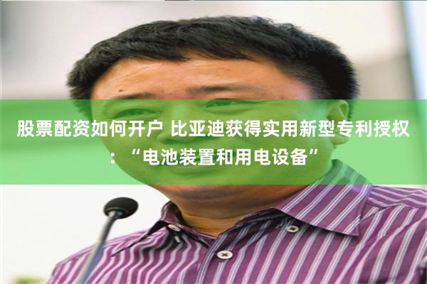 股票配资如何开户 比亚迪获得实用新型专利授权：“电池装置和用电设备”