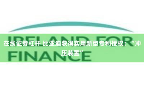 在线证劵杠杆 比亚迪获得实用新型专利授权：“冲压装置”