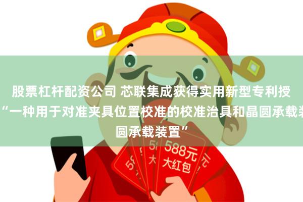 股票杠杆配资公司 芯联集成获得实用新型专利授权：“一种用于对准夹具位置校准的校准治具和晶圆承载装置”