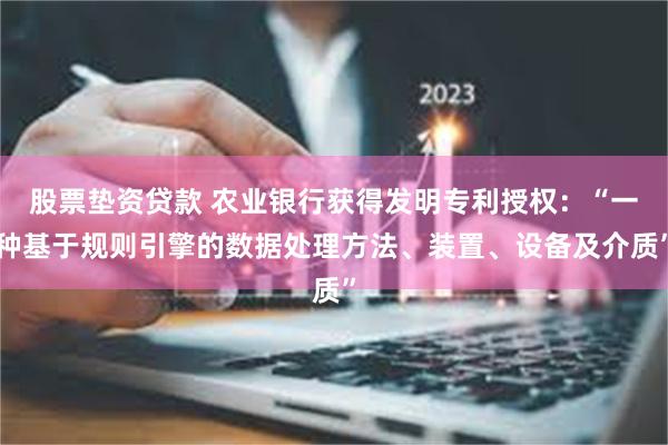 股票垫资贷款 农业银行获得发明专利授权：“一种基于规则引擎的数据处理方法、装置、设备及介质”