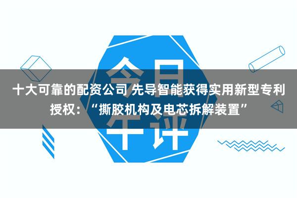 十大可靠的配资公司 先导智能获得实用新型专利授权：“撕胶机构及电芯拆解装置”