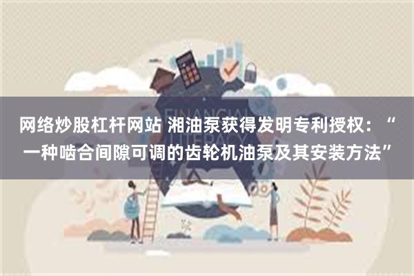 网络炒股杠杆网站 湘油泵获得发明专利授权：“一种啮合间隙可调的齿轮机油泵及其安装方法”