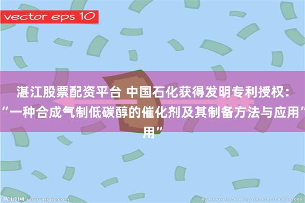 湛江股票配资平台 中国石化获得发明专利授权：“一种合成气制低碳醇的催化剂及其制备方法与应用”