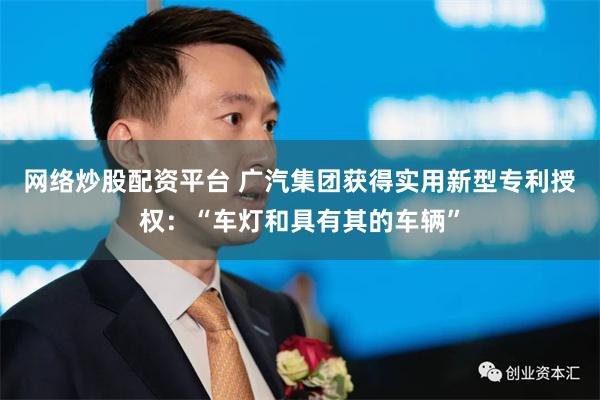 网络炒股配资平台 广汽集团获得实用新型专利授权：“车灯和具有其的车辆”