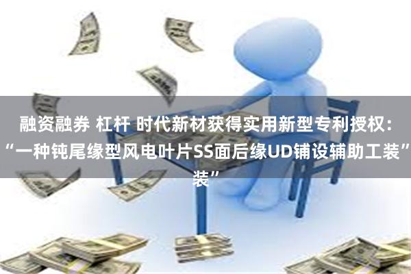 融资融券 杠杆 时代新材获得实用新型专利授权：“一种钝尾缘型风电叶片SS面后缘UD铺设辅助工装”