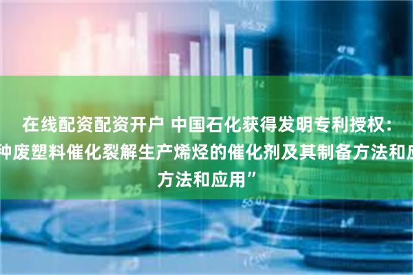 在线配资配资开户 中国石化获得发明专利授权：“一种废塑料催化裂解生产烯烃的催化剂及其制备方法和应用”