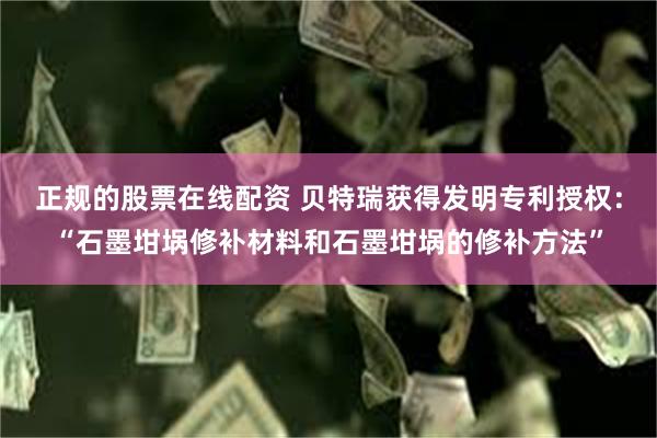 正规的股票在线配资 贝特瑞获得发明专利授权：“石墨坩埚修补材料和石墨坩埚的修补方法”