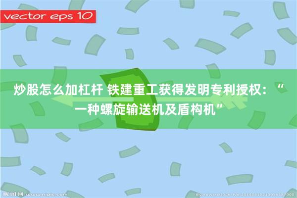 炒股怎么加杠杆 铁建重工获得发明专利授权：“一种螺旋输送机及盾构机”