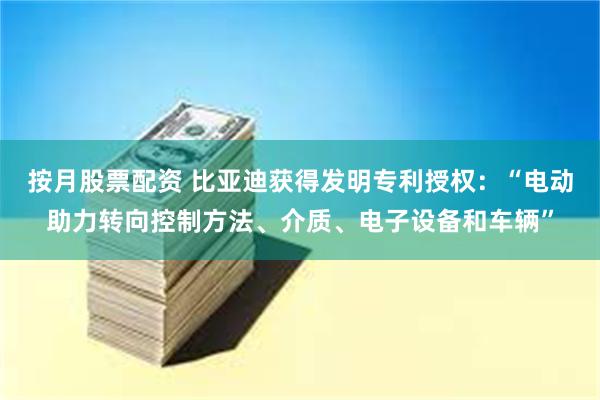 按月股票配资 比亚迪获得发明专利授权：“电动助力转向控制方法、介质、电子设备和车辆”