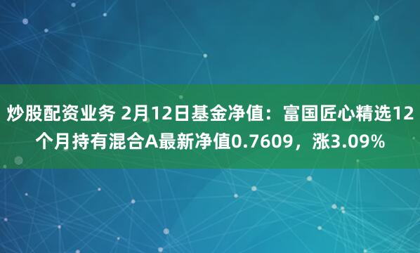 炒股配资业务 2月12日基金净值：富国匠心精选12个月持有混合A最新净值0.7609，涨3.09%