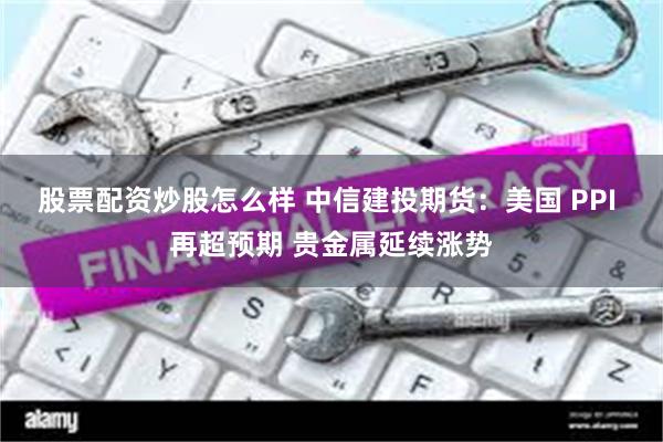 股票配资炒股怎么样 中信建投期货：美国 PPI 再超预期 贵金属延续涨势