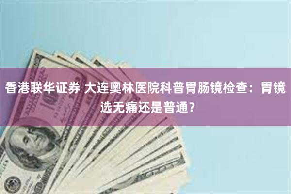 香港联华证券 大连奥林医院科普胃肠镜检查：胃镜 选无痛还是普通？