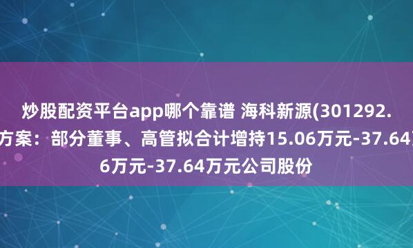 炒股配资平台app哪个靠谱 海科新源(301292.SZ)稳定股价方案：部分董事、高管拟合计增持15.06万元-37.64万元公司股份