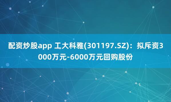 配资炒股app 工大科雅(301197.SZ)：拟斥资3000万元-6000万元回购股份