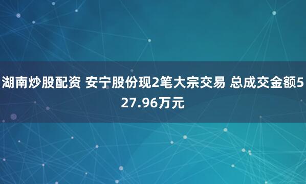 湖南炒股配资 安宁股份现2笔大宗交易 总成交金额527.96万元