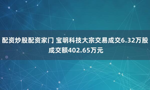 配资炒股配资家门 宝明科技大宗交易成交6.32万股 成交额402.65万元