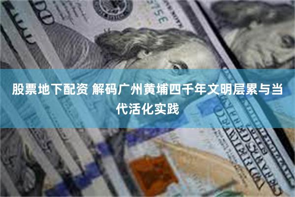 股票地下配资 解码广州黄埔四千年文明层累与当代活化实践