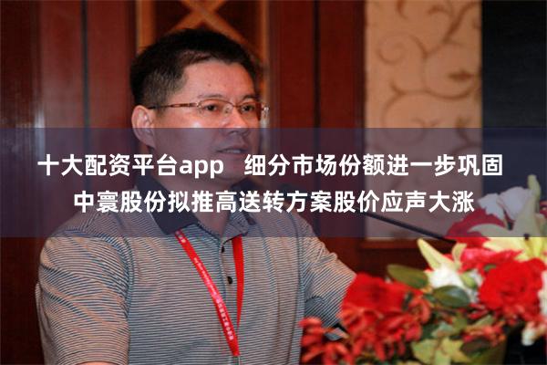 十大配资平台app   细分市场份额进一步巩固 中寰股份拟推高送转方案股价应声大涨