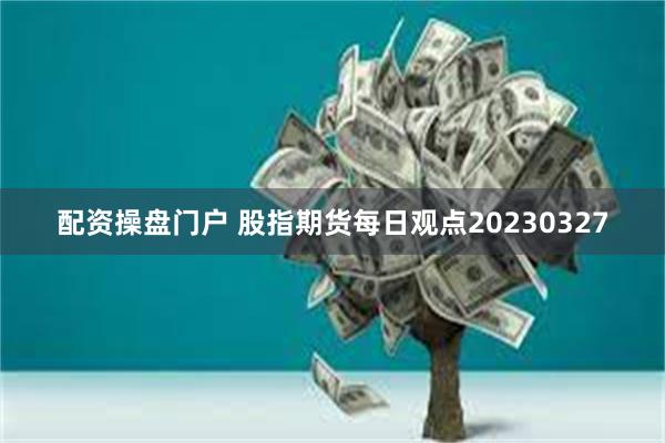 配资操盘门户 股指期货每日观点20230327