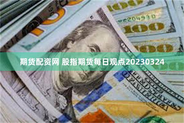 期货配资网 股指期货每日观点20230324