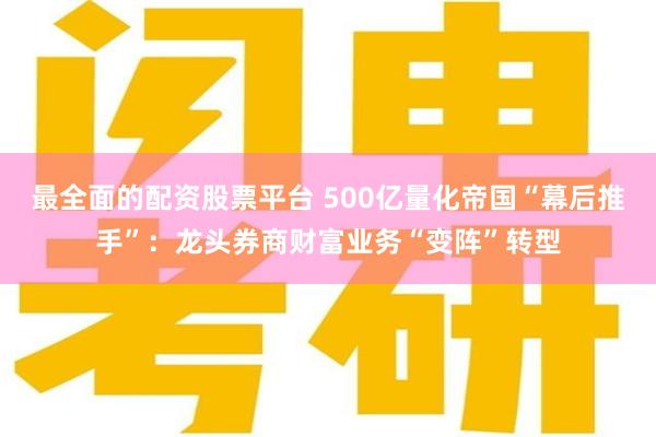 最全面的配资股票平台 500亿量化帝国“幕后推手”：龙头券商财富业务“变阵”转型