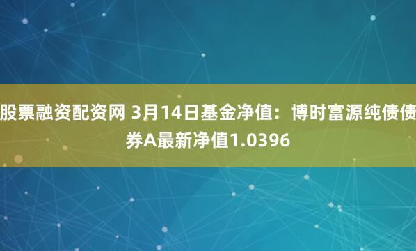 股票融资配资网 3月14日基金净值：博时富源纯债债券A最新净值1.0396